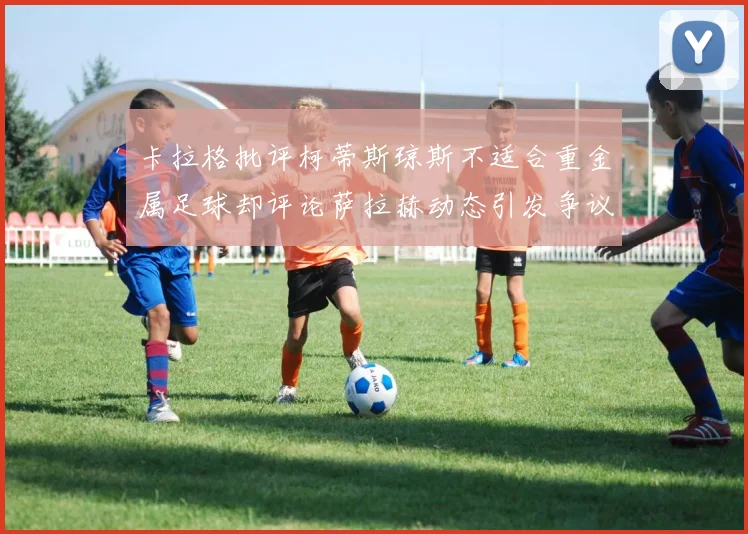 卡拉格批评柯蒂斯琼斯不适合重金属足球却评论萨拉赫动态引发争议