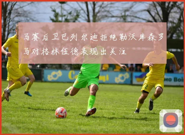 马赛后卫巴列尔迪拒绝勒沃库森罗马对格林伍德表现出关注