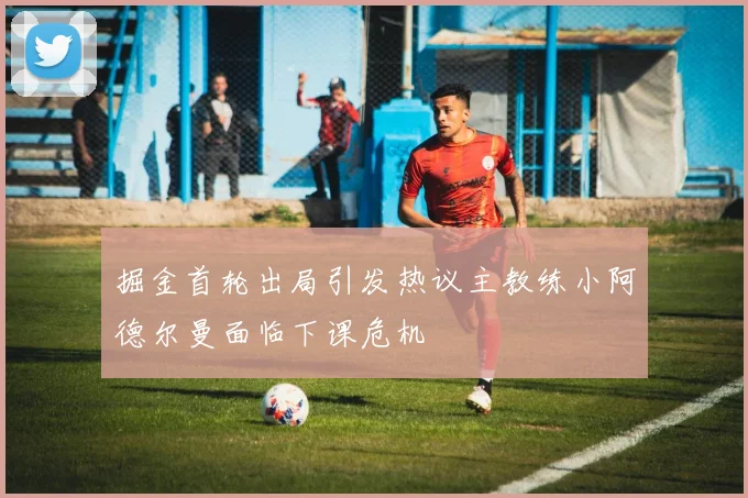 掘金首轮出局引发热议主教练小阿德尔曼面临下课危机
