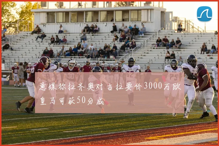 意媒称拉齐奥对吉拉要价3000万欧皇马可获50分成
