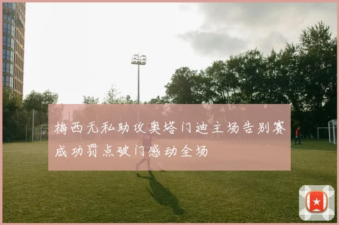 梅西无私助攻奥塔门迪主场告别赛成功罚点破门感动全场