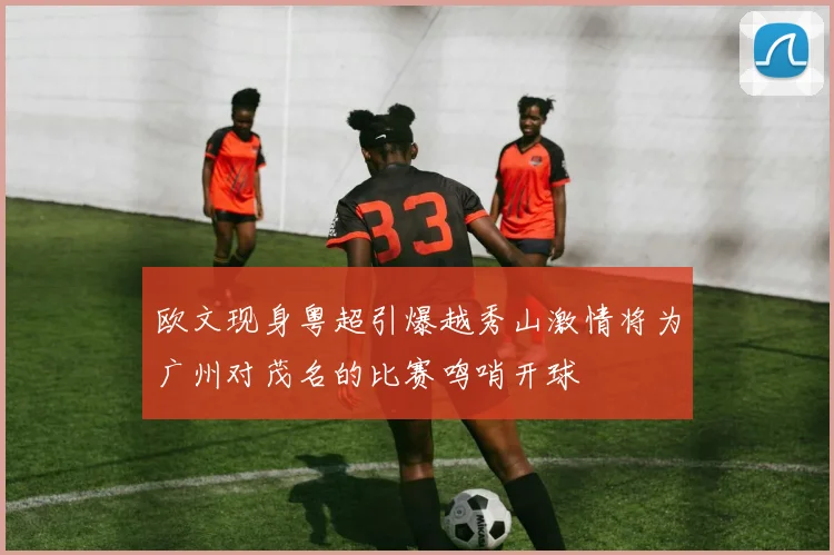 欧文现身粤超引爆越秀山激情将为广州对茂名的比赛鸣哨开球