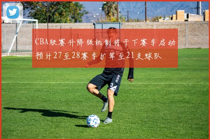 CBA联赛升降级机制将于下赛季启动预计27至28赛季扩军至21支球队