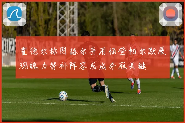 霍德尔称图赫尔弃用福登帕尔默展现魄力替补阵容或成夺冠关键