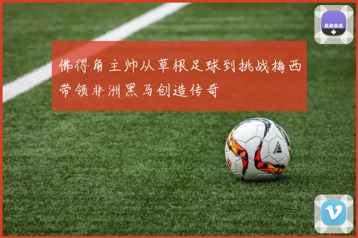 佛得角主帅从草根足球到挑战梅西带领非洲黑马创造传奇