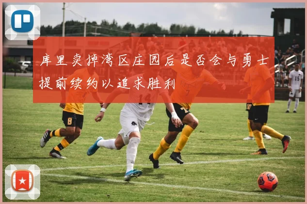 库里卖掉湾区庄园后是否会与勇士提前续约以追求胜利