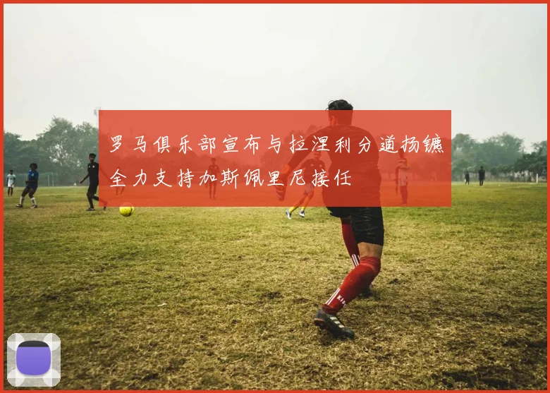 罗马俱乐部宣布与拉涅利分道扬镳全力支持加斯佩里尼接任