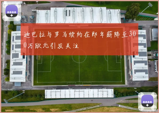 迪巴拉与罗马续约在即年薪降至300万欧元引发关注