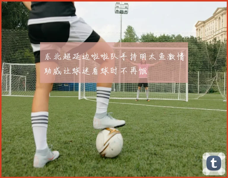 东北超延边啦啦队手持明太鱼激情助威让球迷看球时不再饿
