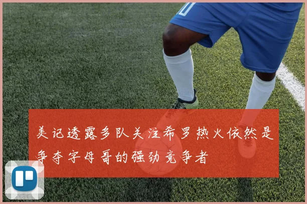 美记透露多队关注希罗热火依然是争夺字母哥的强劲竞争者