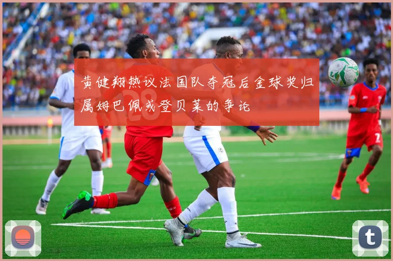 黄健翔热议法国队夺冠后金球奖归属姆巴佩或登贝莱的争论