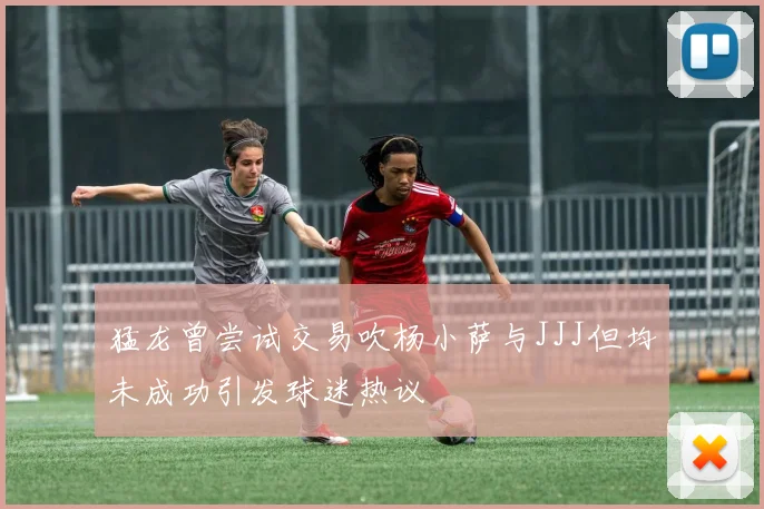 猛龙曾尝试交易吹杨小萨与JJJ但均未成功引发球迷热议