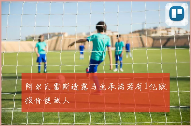 阿尔瓦雷斯透露马竞承诺若有1亿欧报价便放人