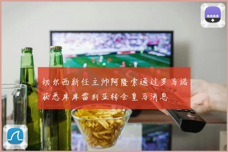 切尔西新任主帅阿隆索通过罗马诺获悉库库雷利亚转会皇马消息