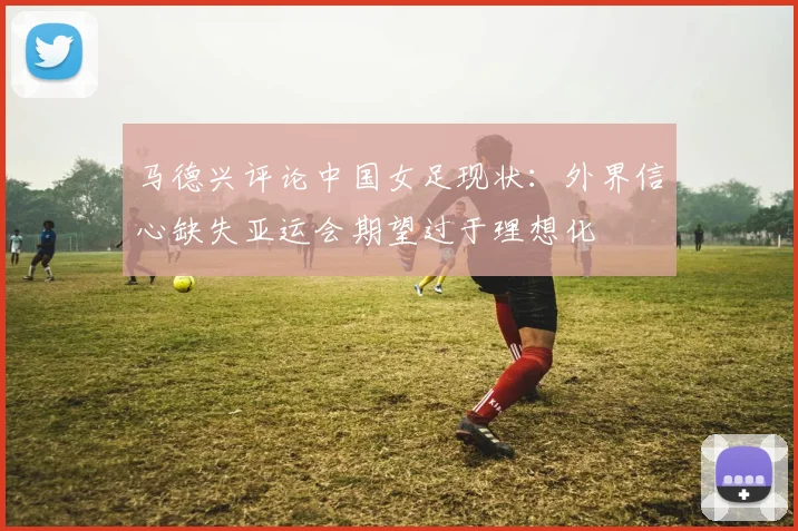 马德兴评论中国女足现状：外界信心缺失亚运会期望过于理想化