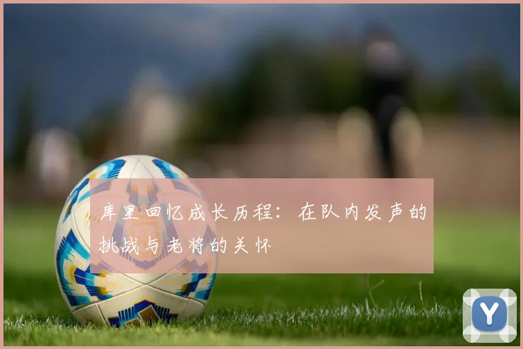库里回忆成长历程：在队内发声的挑战与老将的关怀