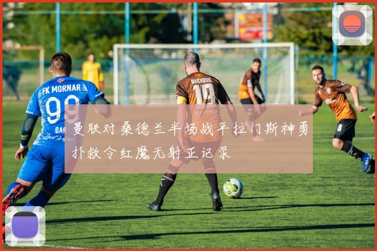 曼联对桑德兰半场战平拉门斯神勇扑救令红魔无射正记录
