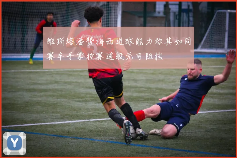 维斯塔潘赞梅西进球能力称其如同赛车手掌控赛道般无可阻挡