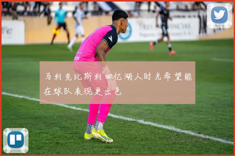 马利克比斯利回忆湖人时光希望能在球队表现更出色
