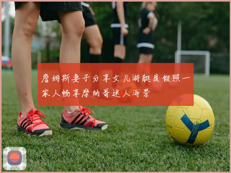 詹姆斯妻子分享女儿游艇度假照一家人畅享摩纳哥迷人海景